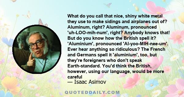 What do you call that nice, shiny white metal they use to make sidings and airplanes out of? Aluminum, right? Aluminum, pronounced 'uh-LOO-mih-num', right? Anybody knows that! But do you know how the British spell it?
