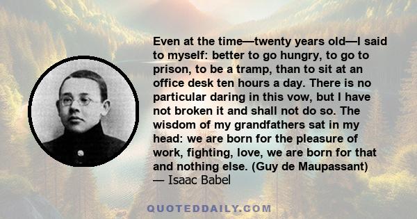 Even at the time—twenty years old—I said to myself: better to go hungry, to go to prison, to be a tramp, than to sit at an office desk ten hours a day. There is no particular daring in this vow, but I have not broken it