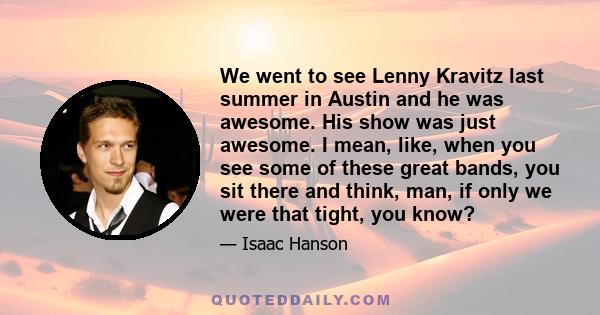 We went to see Lenny Kravitz last summer in Austin and he was awesome. His show was just awesome. I mean, like, when you see some of these great bands, you sit there and think, man, if only we were that tight, you know?