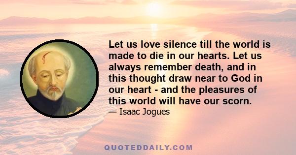 Let us love silence till the world is made to die in our hearts. Let us always remember death, and in this thought draw near to God in our heart - and the pleasures of this world will have our scorn.