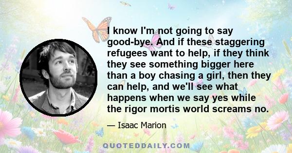 I know I'm not going to say good-bye. And if these staggering refugees want to help, if they think they see something bigger here than a boy chasing a girl, then they can help, and we'll see what happens when we say yes