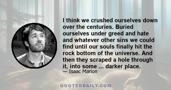 I think we crushed ourselves down over the centuries. Buried ourselves under greed and hate and whatever other sins we could find until our souls finally hit the rock bottom of the universe. And then they scraped a hole
