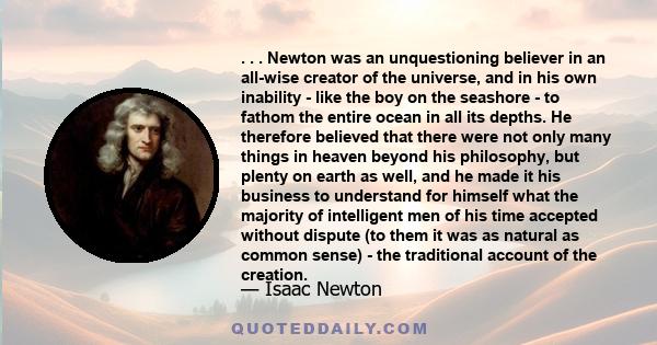 . . . Newton was an unquestioning believer in an all-wise creator of the universe, and in his own inability - like the boy on the seashore - to fathom the entire ocean in all its depths. He therefore believed that there