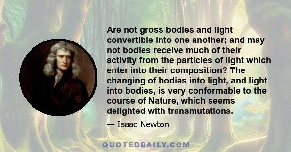 Are not gross bodies and light convertible into one another; and may not bodies receive much of their activity from the particles of light which enter into their composition? The changing of bodies into light, and light