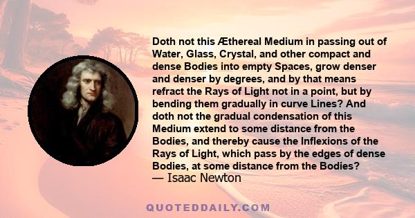 Doth not this Æthereal Medium in passing out of Water, Glass, Crystal, and other compact and dense Bodies into empty Spaces, grow denser and denser by degrees, and by that means refract the Rays of Light not in a point,