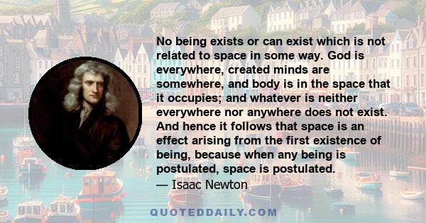 No being exists or can exist which is not related to space in some way. God is everywhere, created minds are somewhere, and body is in the space that it occupies; and whatever is neither everywhere nor anywhere does not