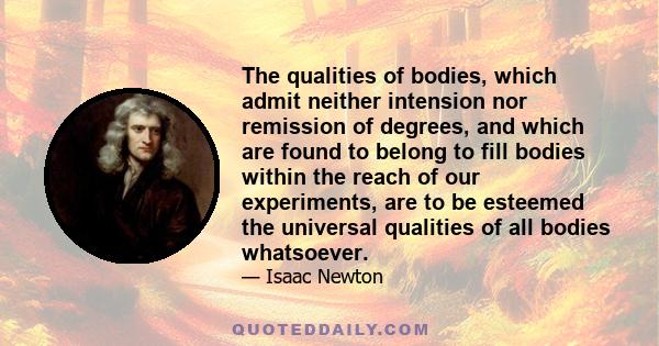 The qualities of bodies, which admit neither intension nor remission of degrees, and which are found to belong to fill bodies within the reach of our experiments, are to be esteemed the universal qualities of all bodies