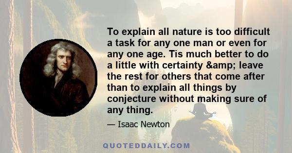 To explain all nature is too difficult a task for any one man or even for any one age. Tis much better to do a little with certainty & leave the rest for others that come after than to explain all things by