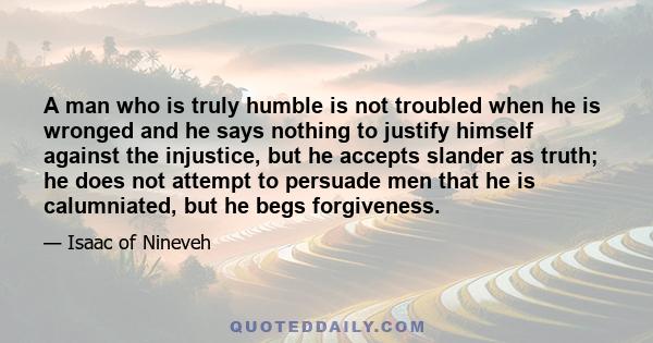 A man who is truly humble is not troubled when he is wronged and he says nothing to justify himself against the injustice, but he accepts slander as truth; he does not attempt to persuade men that he is calumniated, but