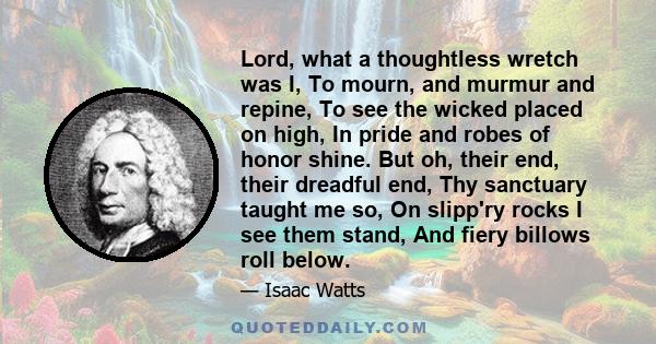 Lord, what a thoughtless wretch was I, To mourn, and murmur and repine, To see the wicked placed on high, In pride and robes of honor shine. But oh, their end, their dreadful end, Thy sanctuary taught me so, On slipp'ry