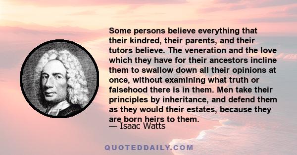Some persons believe everything that their kindred, their parents, and their tutors believe. The veneration and the love which they have for their ancestors incline them to swallow down all their opinions at once,