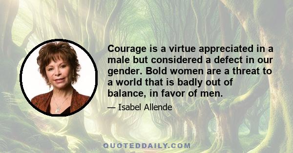 Courage is a virtue appreciated in a male but considered a defect in our gender. Bold women are a threat to a world that is badly out of balance, in favor of men.