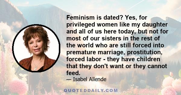 Feminism is dated? Yes, for privileged women like my daughter and all of us here today, but not for most of our sisters in the rest of the world who are still forced into premature marriage, prostitution, forced labor -