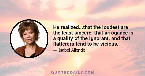 He realized...that the loudest are the least sincere, that arrogance is a quality of the ignorant, and that flatterers tend to be vicious.