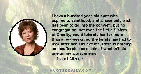 I have a hundred-year-old aunt who aspires to sainthood, and whose only wish has been to go into the convent, but no congregation, not even the Little Sisters of Charity, could tolerate her for more than a few weeks, so