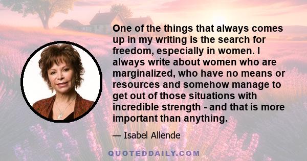 One of the things that always comes up in my writing is the search for freedom, especially in women. I always write about women who are marginalized, who have no means or resources and somehow manage to get out of those