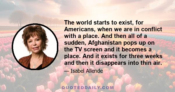 The world starts to exist, for Americans, when we are in conflict with a place. And then all of a sudden, Afghanistan pops up on the TV screen and it becomes a place. And it exists for three weeks and then it disappears