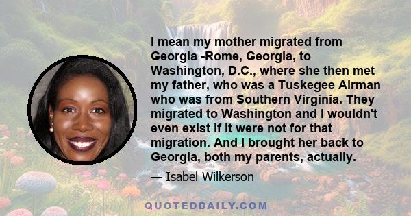 I mean my mother migrated from Georgia -Rome, Georgia, to Washington, D.C., where she then met my father, who was a Tuskegee Airman who was from Southern Virginia. They migrated to Washington and I wouldn't even exist