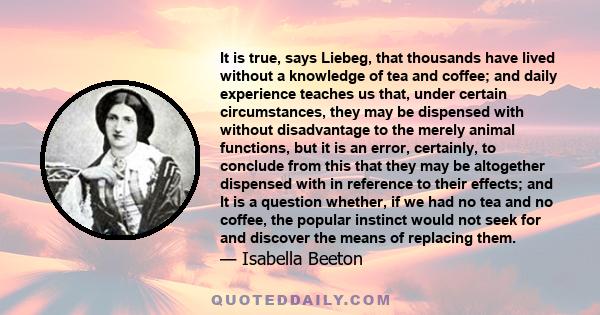 It is true, says Liebeg, that thousands have lived without a knowledge of tea and coffee; and daily experience teaches us that, under certain circumstances, they may be dispensed with without disadvantage to the merely