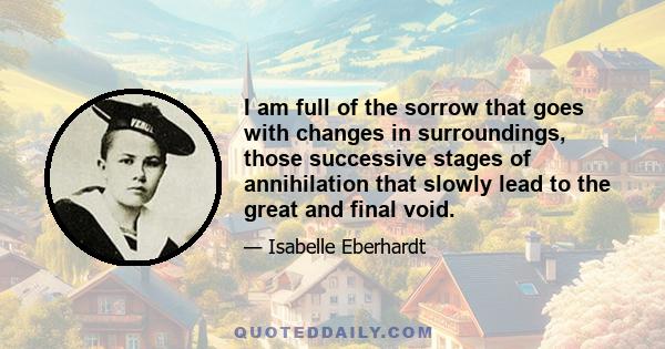 I am full of the sorrow that goes with changes in surroundings, those successive stages of annihilation that slowly lead to the great and final void.