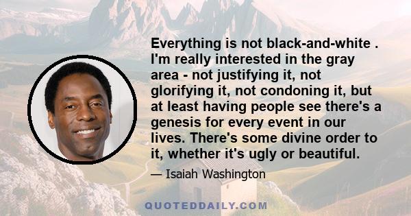Everything is not black-and-white . I'm really interested in the gray area - not justifying it, not glorifying it, not condoning it, but at least having people see there's a genesis for every event in our lives. There's