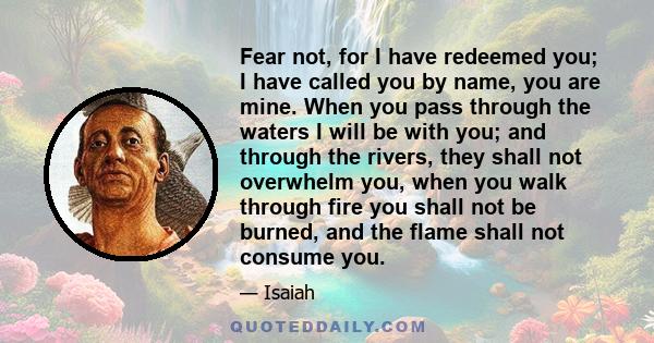 Fear not, for I have redeemed you; I have called you by name, you are mine. When you pass through the waters I will be with you; and through the rivers, they shall not overwhelm you, when you walk through fire you shall