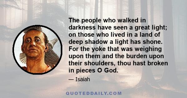 The people who walked in darkness have seen a great light; on those who lived in a land of deep shadow a light has shone. For the yoke that was weighing upon them and the burden upon their shoulders, thou hast broken in