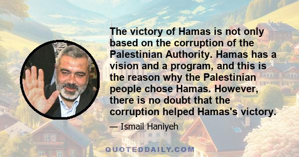 The victory of Hamas is not only based on the corruption of the Palestinian Authority. Hamas has a vision and a program, and this is the reason why the Palestinian people chose Hamas. However, there is no doubt that the