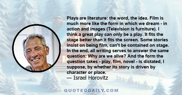 Plays are literature: the word, the idea. Film is much more like the form in which we dream - in action and images (Television is furniture). I think a great play can only be a play. It fits the stage better than it