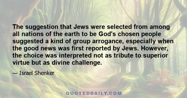 The suggestion that Jews were selected from among all nations of the earth to be God's chosen people suggested a kind of group arrogance, especially when the good news was first reported by Jews. However, the choice was