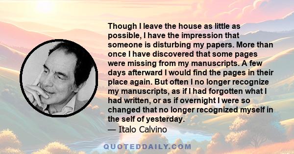 Though I leave the house as little as possible, I have the impression that someone is disturbing my papers. More than once I have discovered that some pages were missing from my manuscripts. A few days afterward I would
