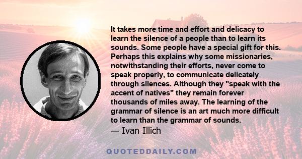 It takes more time and effort and delicacy to learn the silence of a people than to learn its sounds. Some people have a special gift for this. Perhaps this explains why some missionaries, notwithstanding their efforts,