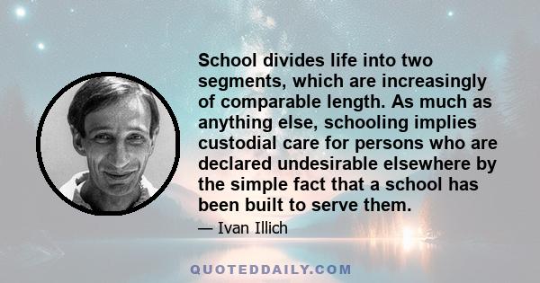 School divides life into two segments, which are increasingly of comparable length. As much as anything else, schooling implies custodial care for persons who are declared undesirable elsewhere by the simple fact that a