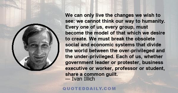 We can only live the changes we wish to see: we cannot think our way to humanity. Every one of us, every group, must become the model of that which we desire to create. We must break the obsolete social and economic