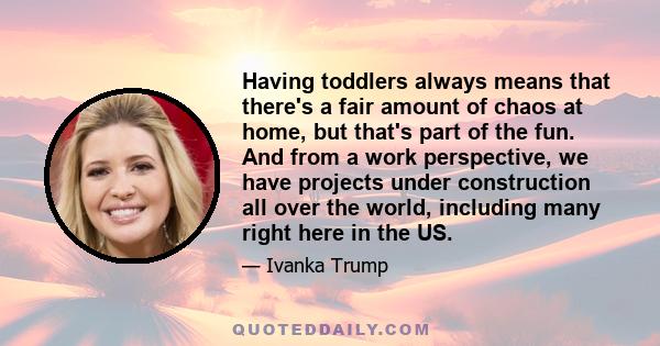 Having toddlers always means that there's a fair amount of chaos at home, but that's part of the fun. And from a work perspective, we have projects under construction all over the world, including many right here in the