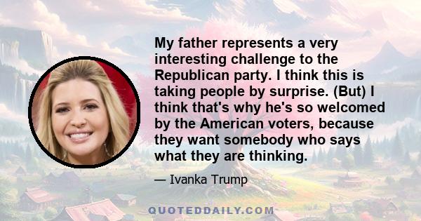 My father represents a very interesting challenge to the Republican party. I think this is taking people by surprise. (But) I think that's why he's so welcomed by the American voters, because they want somebody who says