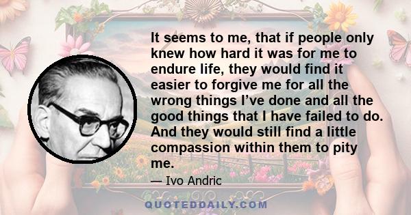 It seems to me, that if people only knew how hard it was for me to endure life, they would find it easier to forgive me for all the wrong things I’ve done and all the good things that I have failed to do. And they would