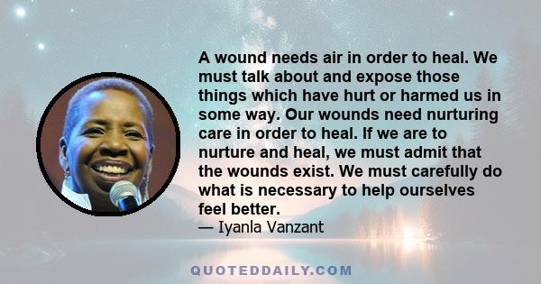 A wound needs air in order to heal. We must talk about and expose those things which have hurt or harmed us in some way. Our wounds need nurturing care in order to heal. If we are to nurture and heal, we must admit that