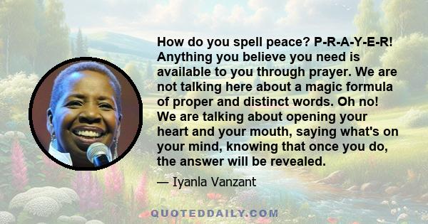 How do you spell peace? P-R-A-Y-E-R! Anything you believe you need is available to you through prayer. We are not talking here about a magic formula of proper and distinct words. Oh no! We are talking about opening your