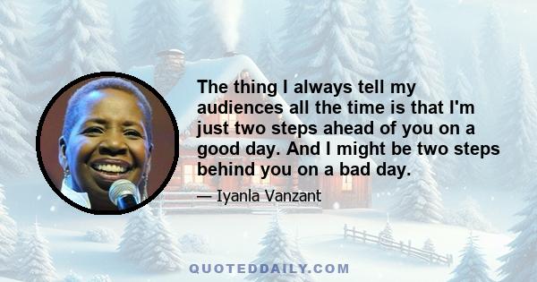 The thing I always tell my audiences all the time is that I'm just two steps ahead of you on a good day. And I might be two steps behind you on a bad day.