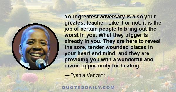 Your greatest adversary is also your greatest teacher. Like it or not, it is the job of certain people to bring out the worst in you. What they trigger is already in you. They are here to reveal the sore, tender wounded