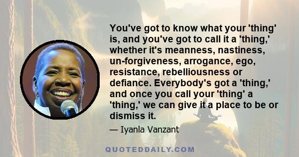 You've got to know what your 'thing' is, and you've got to call it a 'thing,' whether it's meanness, nastiness, un-forgiveness, arrogance, ego, resistance, rebelliousness or defiance. Everybody's got a 'thing,' and once