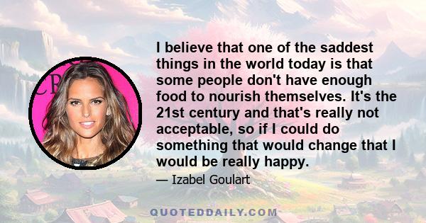 I believe that one of the saddest things in the world today is that some people don't have enough food to nourish themselves. It's the 21st century and that's really not acceptable, so if I could do something that would
