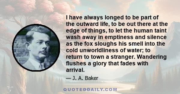 I have always longed to be part of the outward life, to be out there at the edge of things, to let the human taint wash away in emptiness and silence as the fox sloughs his smell into the cold unworldliness of water; to
