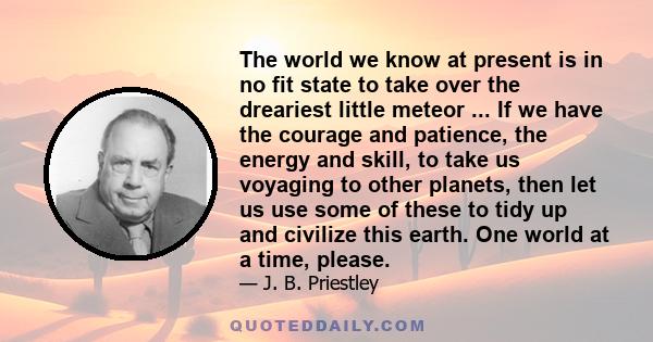 The world we know at present is in no fit state to take over the dreariest little meteor ... If we have the courage and patience, the energy and skill, to take us voyaging to other planets, then let us use some of these