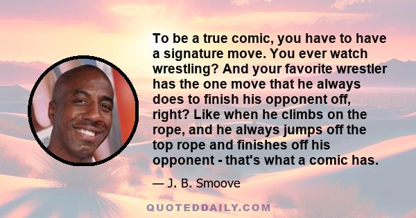 To be a true comic, you have to have a signature move. You ever watch wrestling? And your favorite wrestler has the one move that he always does to finish his opponent off, right? Like when he climbs on the rope, and he