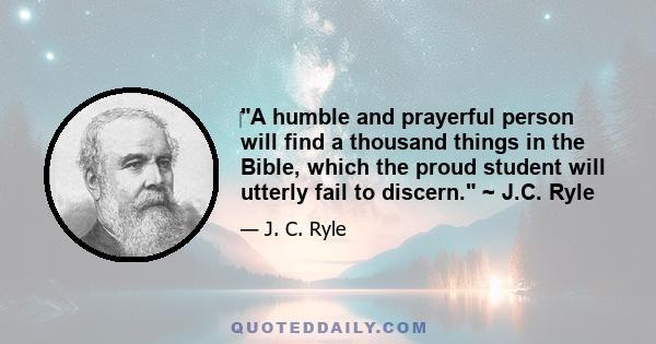 A humble and prayerful person will find a thousand things in the Bible, which the proud student will utterly fail to discern. ~ J.C. Ryle