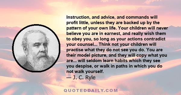 Instruction, and advice, and commands will profit little, unless they are backed up by the pattern of your own life. Your children will never believe you are in earnest, and really wish them to obey you, so long as your