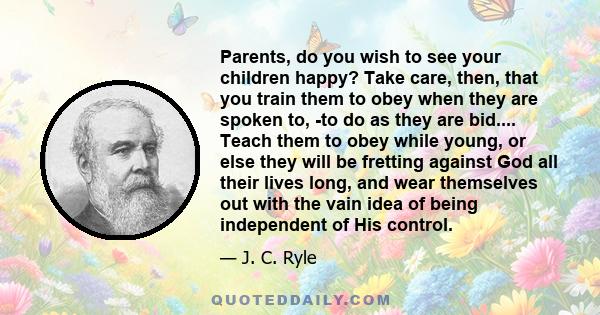 Parents, do you wish to see your children happy? Take care, then, that you train them to obey when they are spoken to, -to do as they are bid.... Teach them to obey while young, or else they will be fretting against God