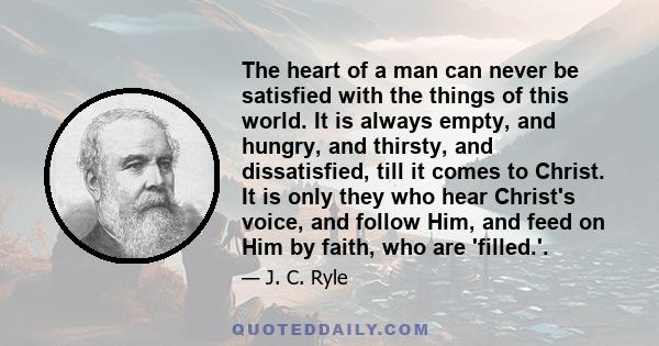 The heart of a man can never be satisfied with the things of this world. It is always empty, and hungry, and thirsty, and dissatisfied, till it comes to Christ. It is only they who hear Christ's voice, and follow Him,
